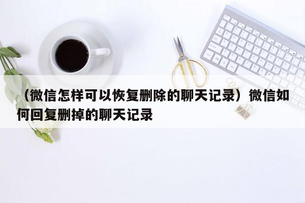 （微信怎样可以恢复删除的聊天记录）微信如何回复删掉的聊天记录