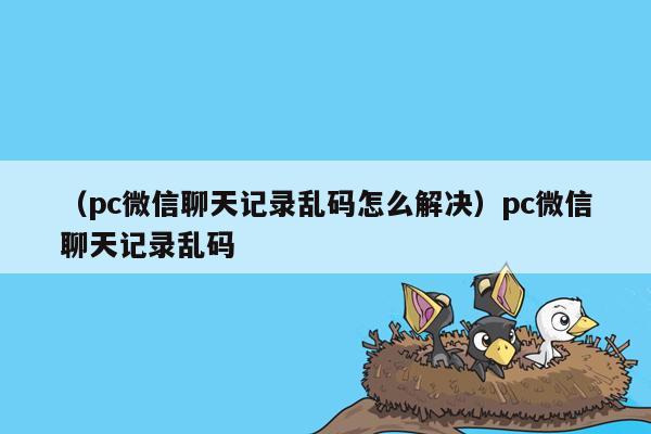 （pc微信聊天记录乱码怎么解决）pc微信聊天记录乱码