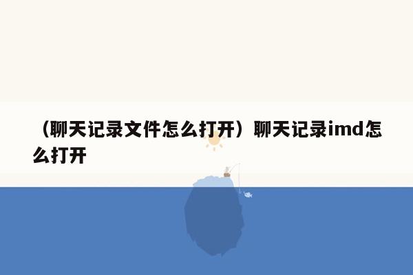 （聊天记录文件怎么打开）聊天记录imd怎么打开