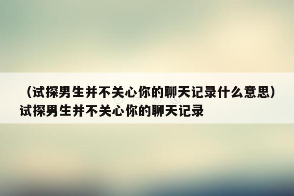 （试探男生并不关心你的聊天记录什么意思）试探男生并不关心你的聊天记录