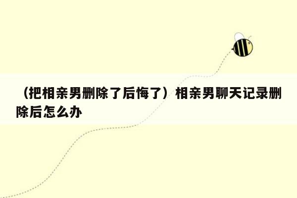 （把相亲男删除了后悔了）相亲男聊天记录删除后怎么办