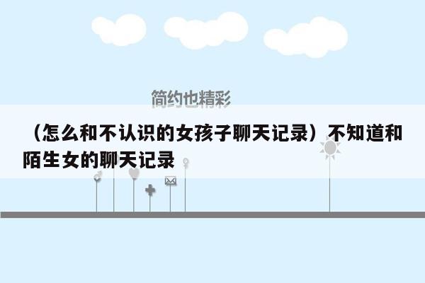 （怎么和不认识的女孩子聊天记录）不知道和陌生女的聊天记录