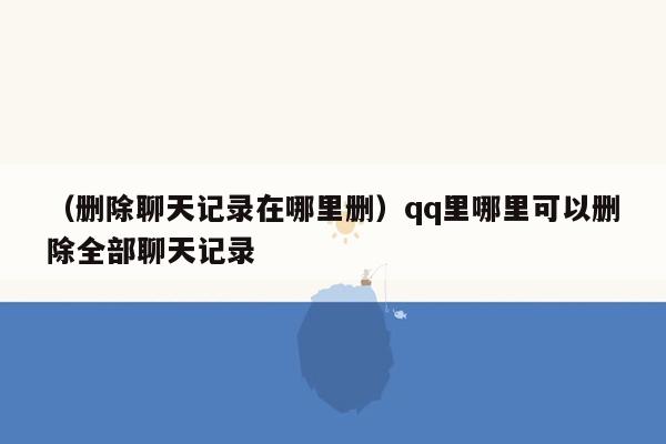 （删除聊天记录在哪里删）qq里哪里可以删除全部聊天记录