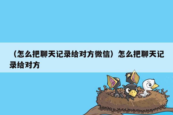 （怎么把聊天记录给对方微信）怎么把聊天记录给对方