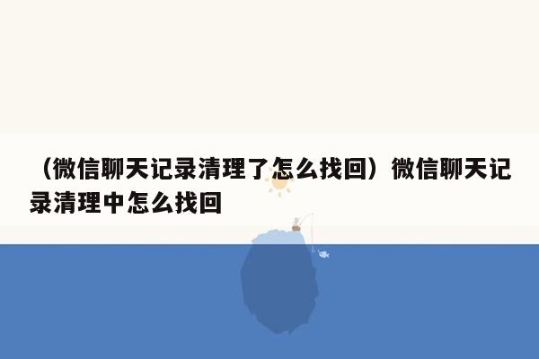 （微信聊天记录清理了怎么找回）微信聊天记录清理中怎么找回