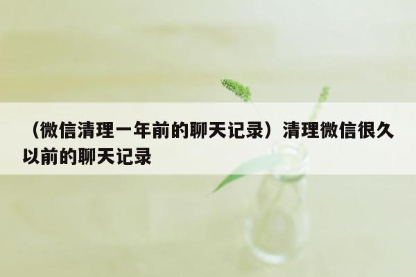 （微信清理一年前的聊天记录）清理微信很久以前的聊天记录