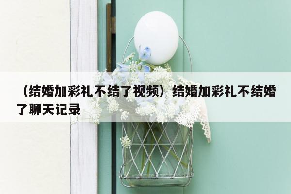 （结婚加彩礼不结了视频）结婚加彩礼不结婚了聊天记录