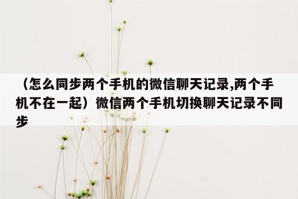 （怎么同步两个手机的微信聊天记录,两个手机不在一起）微信两个手机切换聊天记录不同步