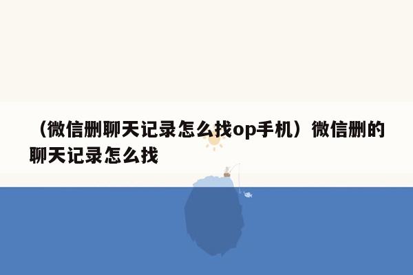 （微信删聊天记录怎么找op手机）微信删的聊天记录怎么找