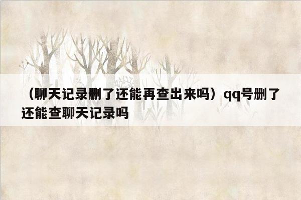 （聊天记录删了还能再查出来吗）qq号删了还能查聊天记录吗