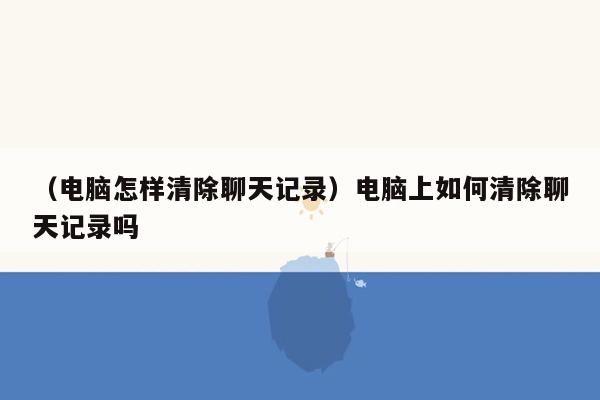 （电脑怎样清除聊天记录）电脑上如何清除聊天记录吗