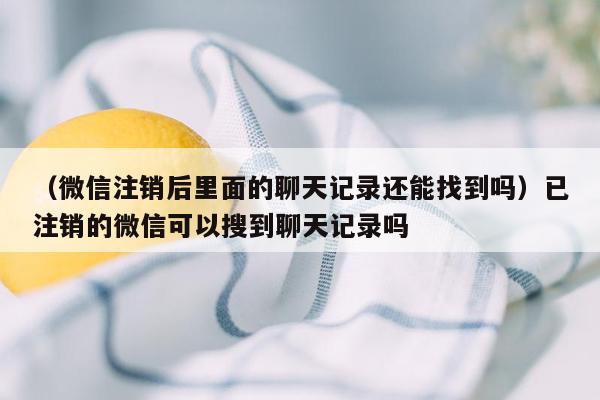 （微信注销后里面的聊天记录还能找到吗）已注销的微信可以搜到聊天记录吗