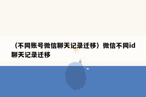 （不同账号微信聊天记录迁移）微信不同id聊天记录迁移