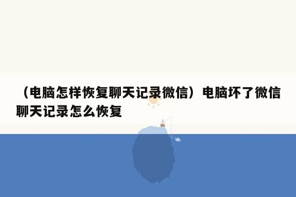 （电脑怎样恢复聊天记录微信）电脑坏了微信聊天记录怎么恢复