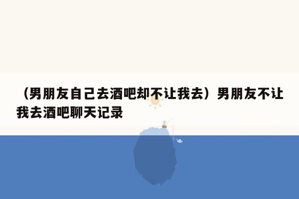 （男朋友自己去酒吧却不让我去）男朋友不让我去酒吧聊天记录