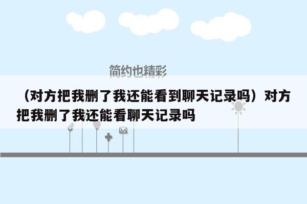 （对方把我删了我还能看到聊天记录吗）对方把我删了我还能看聊天记录吗