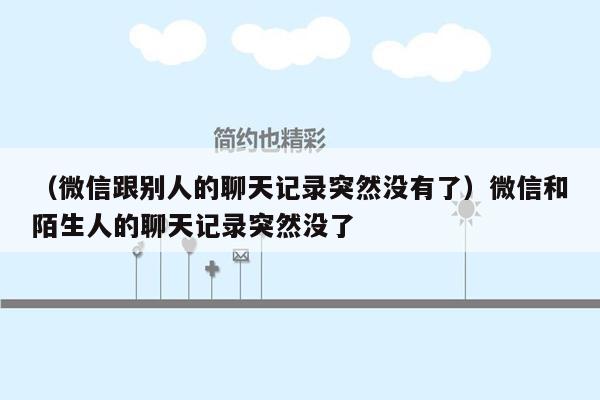 （微信跟别人的聊天记录突然没有了）微信和陌生人的聊天记录突然没了