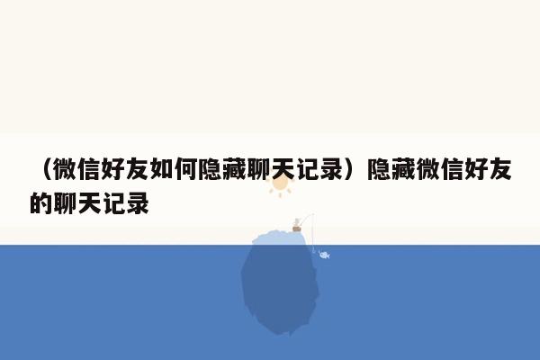 （微信好友如何隐藏聊天记录）隐藏微信好友的聊天记录