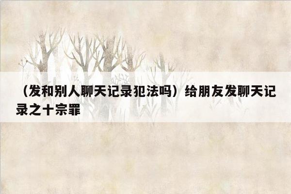 （发和别人聊天记录犯法吗）给朋友发聊天记录之十宗罪