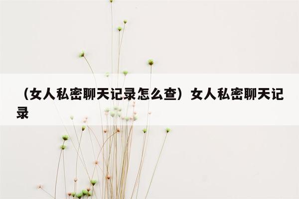 （女人私密聊天记录怎么查）女人私密聊天记录