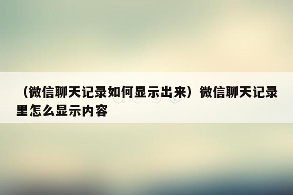 （微信聊天记录如何显示出来）微信聊天记录里怎么显示内容