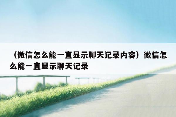 （微信怎么能一直显示聊天记录内容）微信怎么能一直显示聊天记录