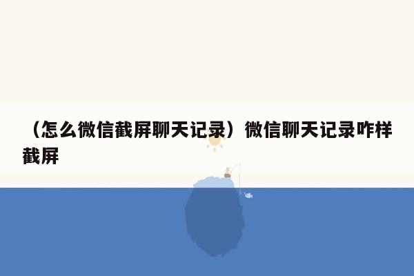 （怎么微信截屏聊天记录）微信聊天记录咋样截屏