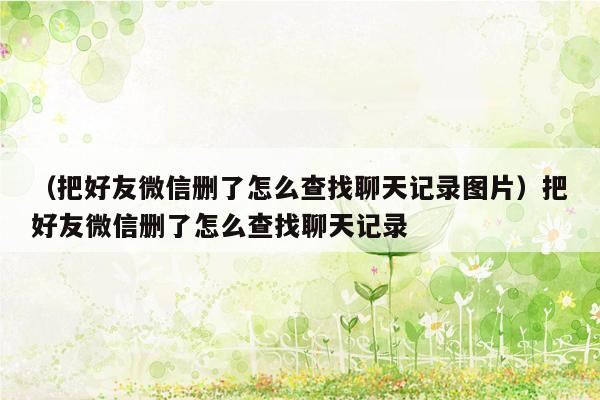 （把好友微信删了怎么查找聊天记录图片）把好友微信删了怎么查找聊天记录