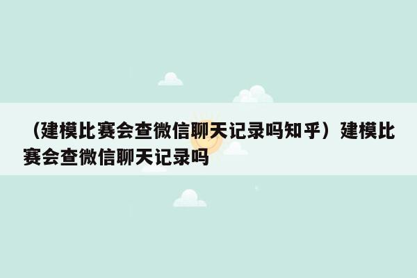 （建模比赛会查微信聊天记录吗知乎）建模比赛会查微信聊天记录吗