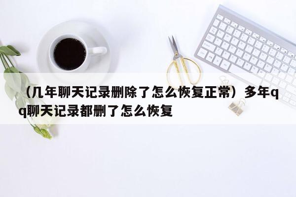 （几年聊天记录删除了怎么恢复正常）多年qq聊天记录都删了怎么恢复