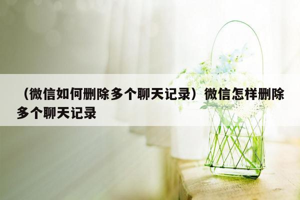 （微信如何删除多个聊天记录）微信怎样删除多个聊天记录