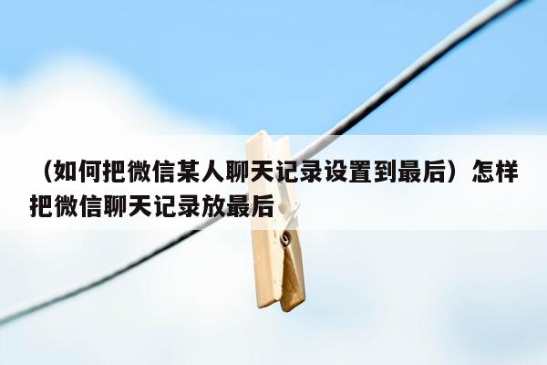 （如何把微信某人聊天记录设置到最后）怎样把微信聊天记录放最后