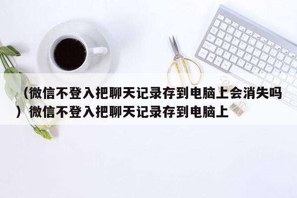 （微信不登入把聊天记录存到电脑上会消失吗）微信不登入把聊天记录存到电脑上