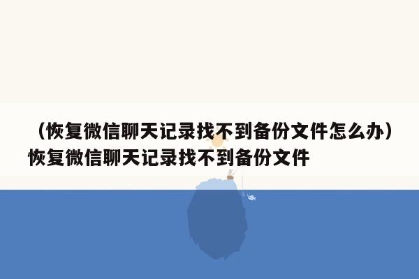 （恢复微信聊天记录找不到备份文件怎么办）恢复微信聊天记录找不到备份文件