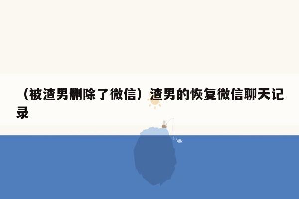 （被渣男删除了微信）渣男的恢复微信聊天记录