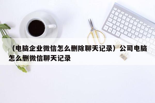 （电脑企业微信怎么删除聊天记录）公司电脑怎么删微信聊天记录