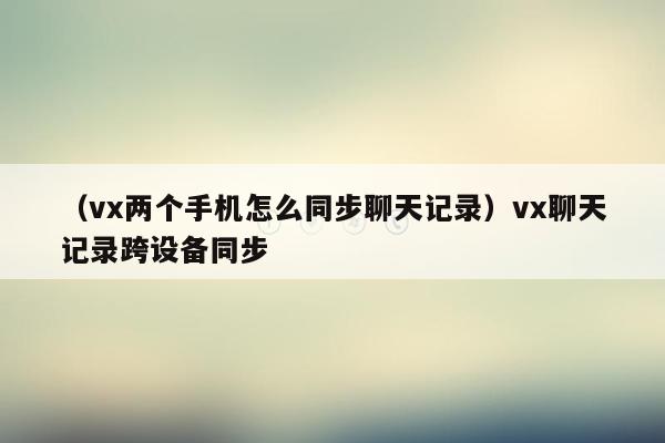 （vx两个手机怎么同步聊天记录）vx聊天记录跨设备同步