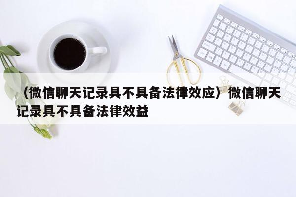 （微信聊天记录具不具备法律效应）微信聊天记录具不具备法律效益