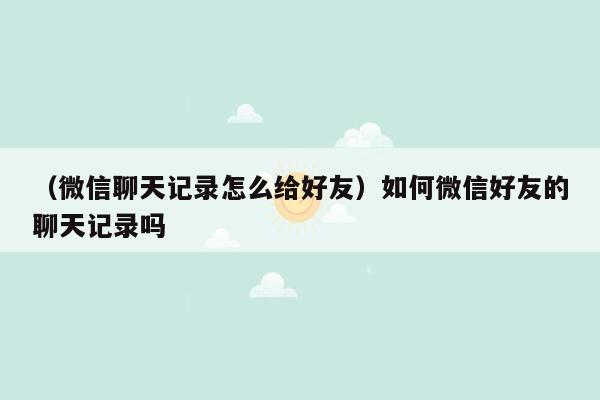 （微信聊天记录怎么给好友）如何微信好友的聊天记录吗