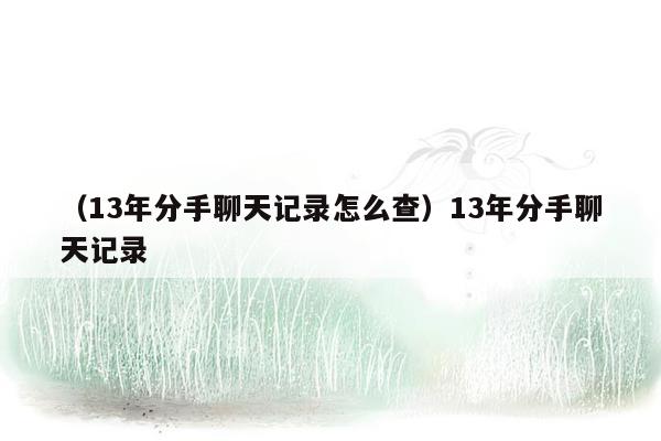 （13年分手聊天记录怎么查）13年分手聊天记录