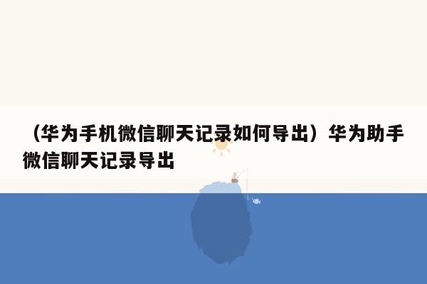 （华为手机微信聊天记录如何导出）华为助手微信聊天记录导出