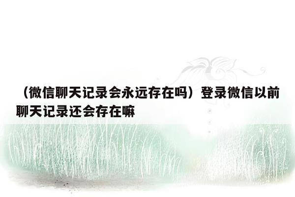 （微信聊天记录会永远存在吗）登录微信以前聊天记录还会存在嘛