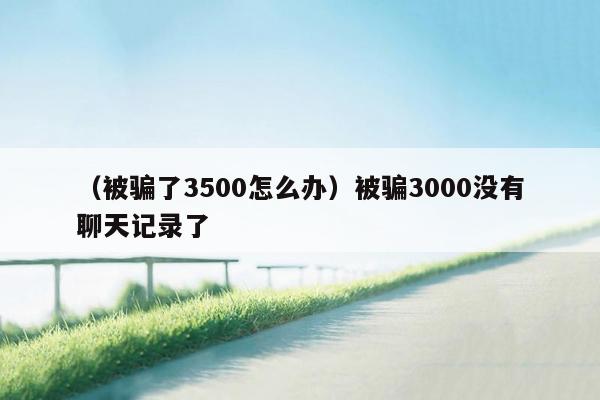 （被骗了3500怎么办）被骗3000没有聊天记录了