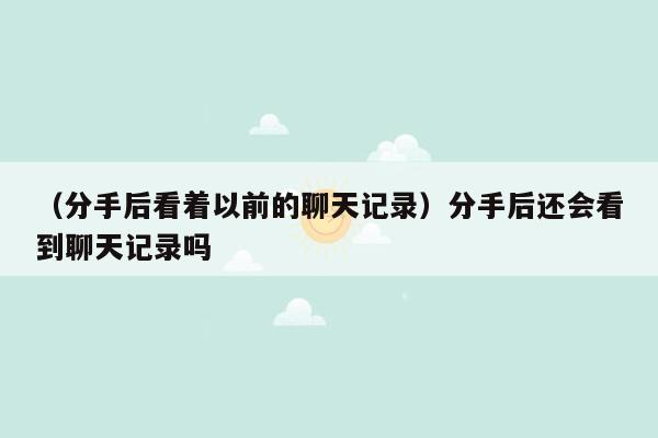 （分手后看着以前的聊天记录）分手后还会看到聊天记录吗