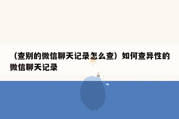 （查别的微信聊天记录怎么查）如何查异性的微信聊天记录