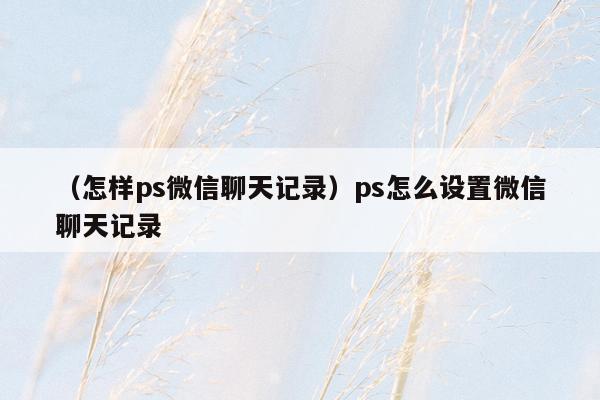 （怎样ps微信聊天记录）ps怎么设置微信聊天记录