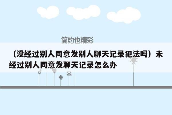 （没经过别人同意发别人聊天记录犯法吗）未经过别人同意发聊天记录怎么办