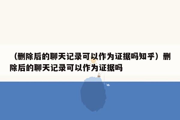 （删除后的聊天记录可以作为证据吗知乎）删除后的聊天记录可以作为证据吗