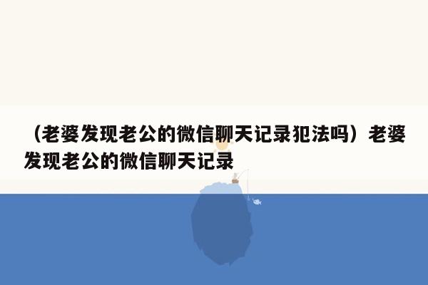 （老婆发现老公的微信聊天记录犯法吗）老婆发现老公的微信聊天记录