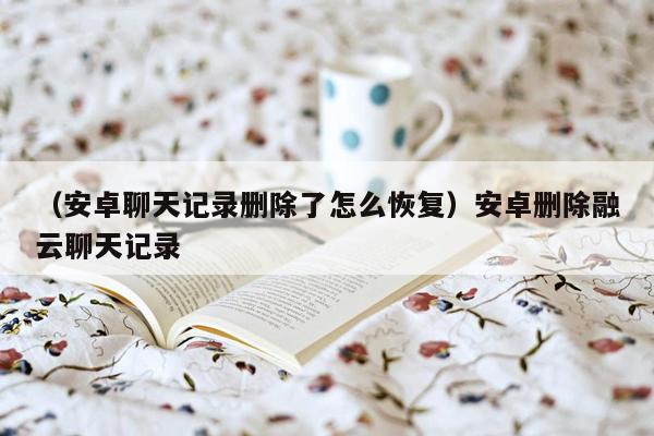 （安卓聊天记录删除了怎么恢复）安卓删除融云聊天记录